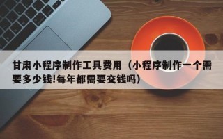 六盘水甘肃小程序制作工具费用（小程序制作一个需要多少钱!每年都需要交钱吗）