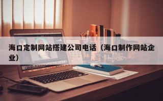六盘水海口定制网站搭建公司电话（海口制作网站企业）