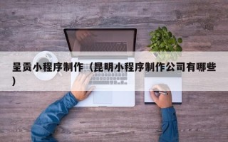 六盘水呈贡小程序制作（昆明小程序制作公司有哪些）
