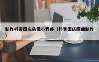 六盘水制作抖音国庆头像小程序（抖音国庆图像制作）
