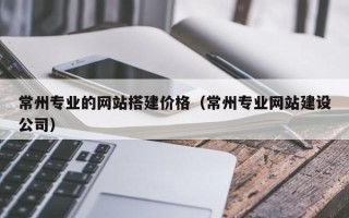 六盘水常州专业的网站搭建价格（常州专业网站建设公司）