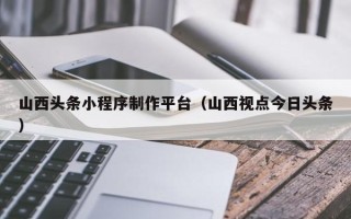 六盘水山西头条小程序制作平台（山西视点今日头条）